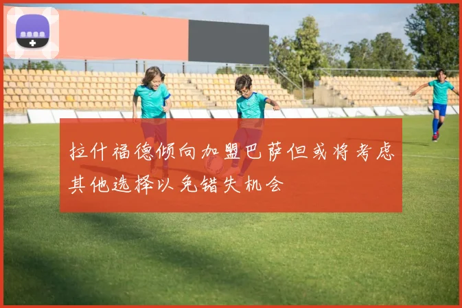 拉什福德倾向加盟巴萨但或将考虑其他选择以免错失机会