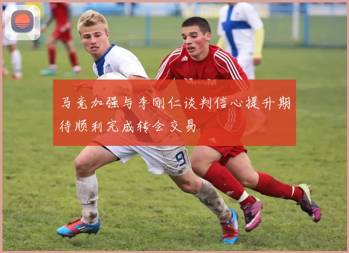 马竞加强与李刚仁谈判信心提升期待顺利完成转会交易