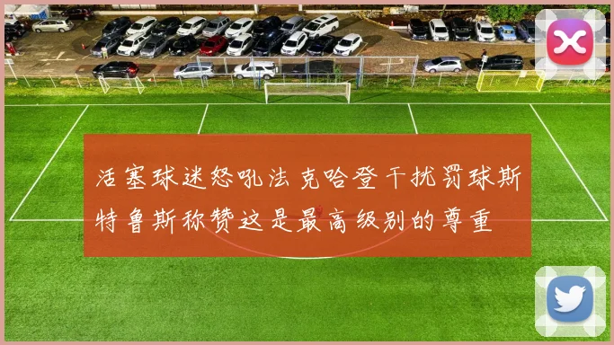 活塞球迷怒吼法克哈登干扰罚球斯特鲁斯称赞这是最高级别的尊重