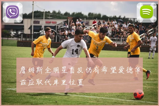 詹姆斯全明星首发仍有希望爱德华兹应取代库里位置