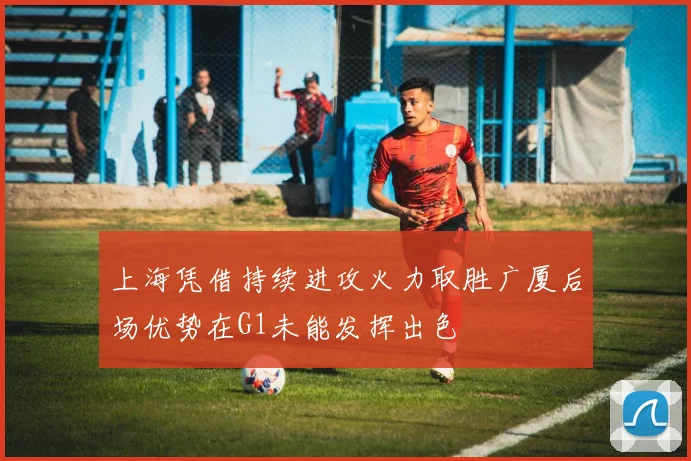 上海凭借持续进攻火力取胜广厦后场优势在G1未能发挥出色