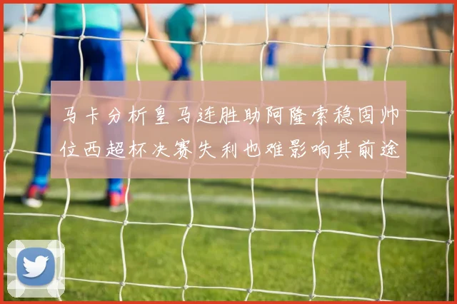 马卡分析皇马连胜助阿隆索稳固帅位西超杯决赛失利也难影响其前途