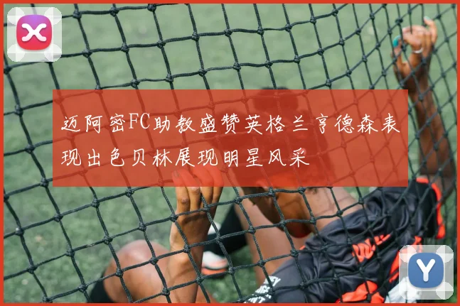 迈阿密FC助教盛赞英格兰亨德森表现出色贝林展现明星风采