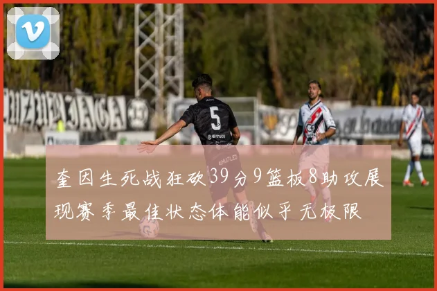 奎因生死战狂砍39分9篮板8助攻展现赛季最佳状态体能似乎无极限