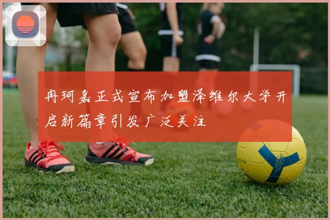 冉珂嘉正式宣布加盟泽维尔大学开启新篇章引发广泛关注