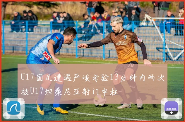 U17国足遭遇严峻考验13分钟内两次被U17坦桑尼亚射门中柱
