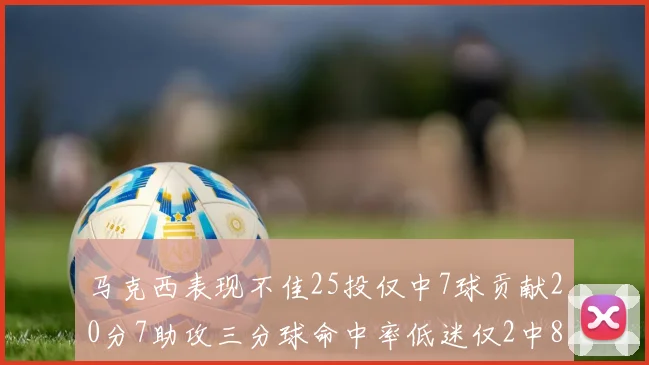 马克西表现不佳25投仅中7球贡献20分7助攻三分球命中率低迷仅2中8