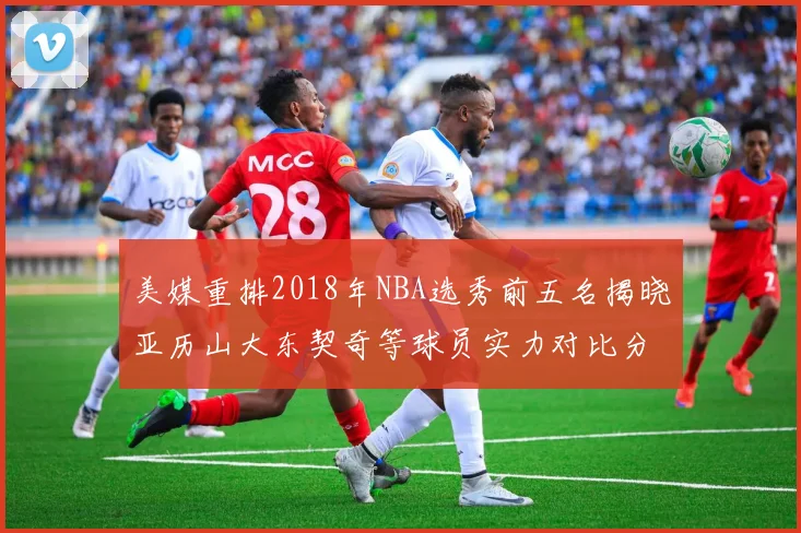 美媒重排2018年NBA选秀前五名揭晓亚历山大东契奇等球员实力对比分析