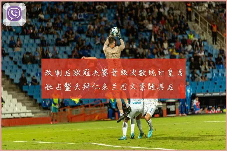 改制后欧冠决赛晋级次数统计皇马独占鳌头拜仁米兰尤文紧随其后