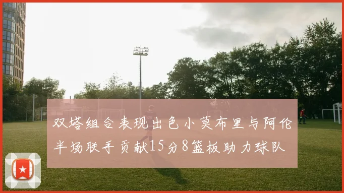 双塔组合表现出色小莫布里与阿伦半场联手贡献15分8篮板助力球队