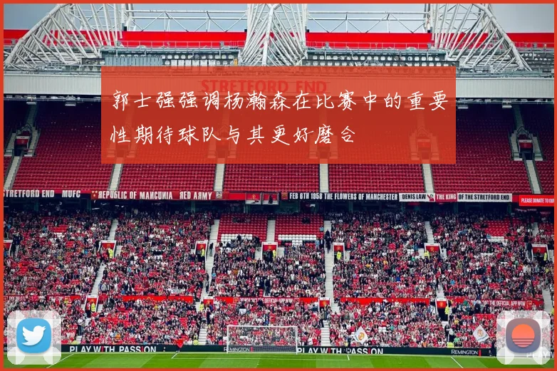 郭士强强调杨瀚森在比赛中的重要性期待球队与其更好磨合