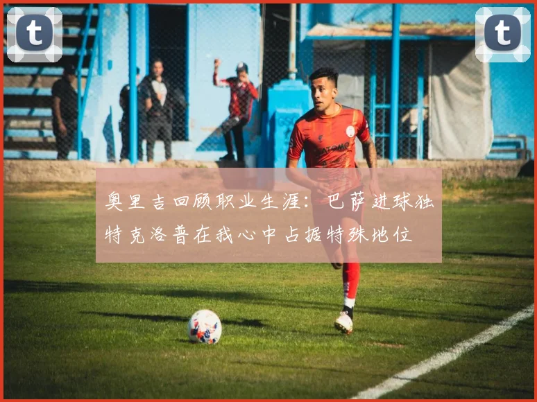 奥里吉回顾职业生涯：巴萨进球独特克洛普在我心中占据特殊地位