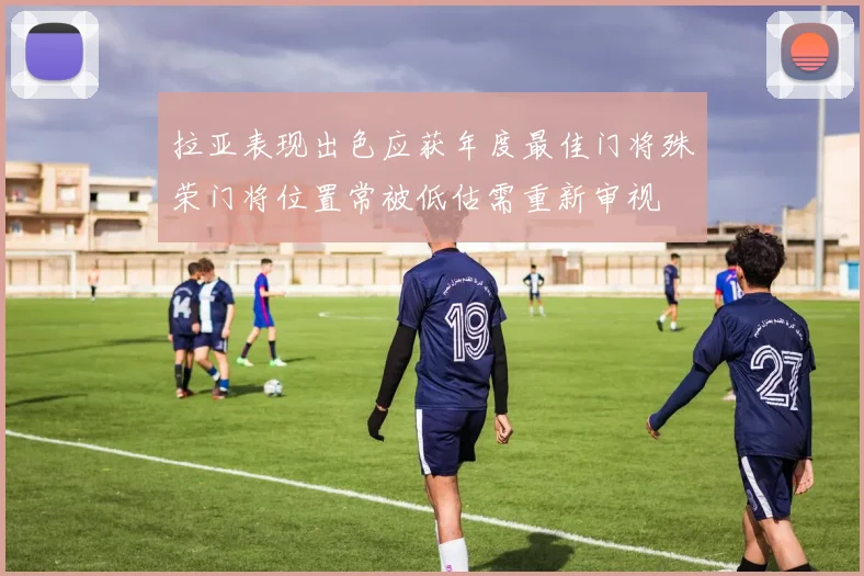 拉亚表现出色应获年度最佳门将殊荣门将位置常被低估需重新审视