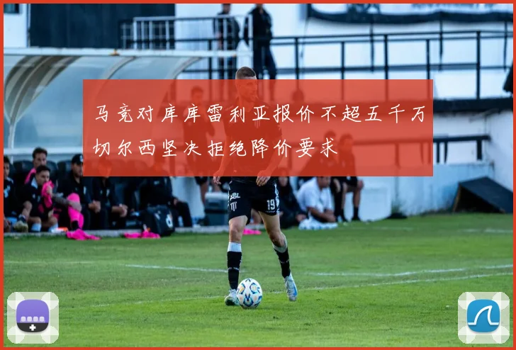 马竞对库库雷利亚报价不超五千万切尔西坚决拒绝降价要求
