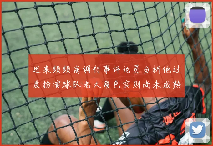 近来频频高调行事评论员分析他过度扮演球队老大角色实则尚未成熟