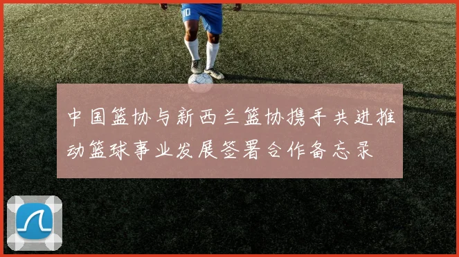 中国篮协与新西兰篮协携手共进推动篮球事业发展签署合作备忘录