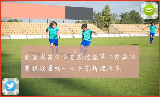 北京国安今日首发迎接第二阶段联赛挑战团结一心共创辉煌未来