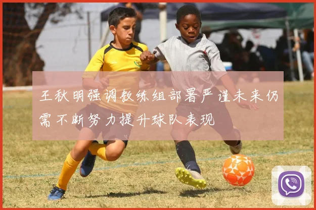 王秋明强调教练组部署严谨未来仍需不断努力提升球队表现