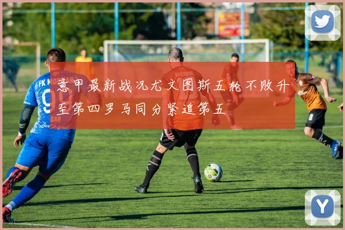 意甲最新战况尤文图斯五轮不败升至第四罗马同分紧追第五