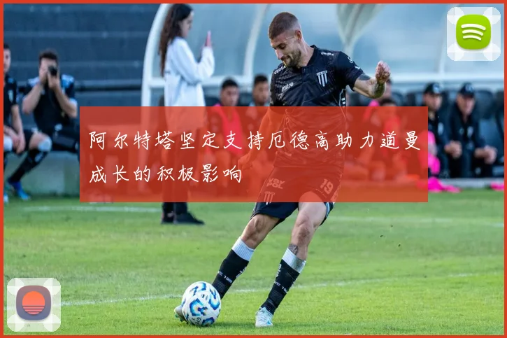 阿尔特塔坚定支持厄德高助力道曼成长的积极影响