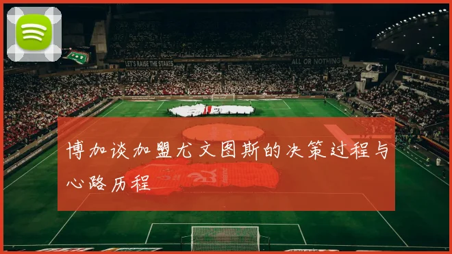 博加谈加盟尤文图斯的决策过程与心路历程
