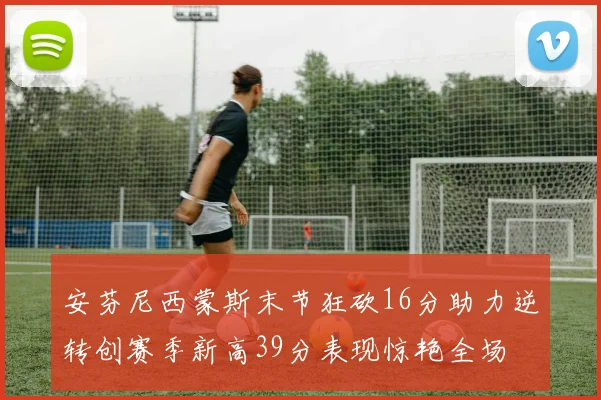 安芬尼西蒙斯末节狂砍16分助力逆转创赛季新高39分表现惊艳全场