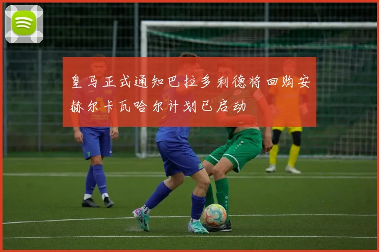 皇马正式通知巴拉多利德将回购安赫尔卡瓦哈尔计划已启动