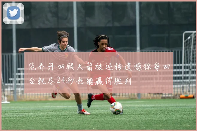 范乔丹回顾火箭被逆转遗憾称每回合耗尽24秒也能赢得胜利