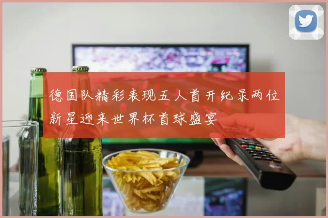 德国队精彩表现五人首开纪录两位新星迎来世界杯首球盛宴